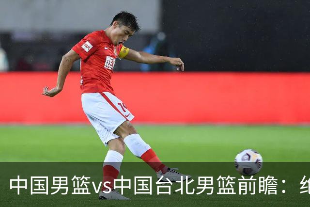 中国男篮vs中国台北男篮前瞻：绝境一战已无退路 杨瀚森率队全力争胜