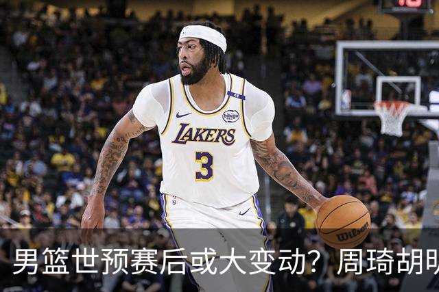 男篮世预赛后或大变动？周琦胡明轩回归：郭士强还会带高诗岩吗？